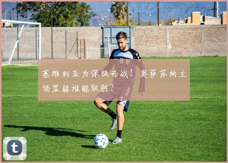 塞维利亚为保级而战！奥萨苏纳主场显赫谁能取胜？