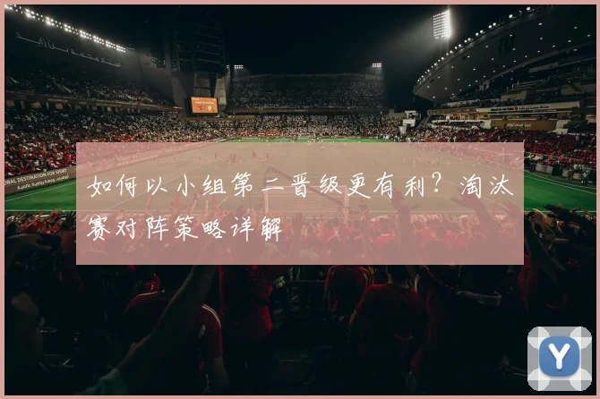 如何以小组第二晋级更有利？淘汰赛对阵策略详解