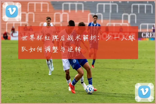 世界杯红牌后战术解析：少一人球队如何调整与逆转