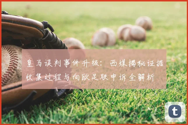 皇马误判事件升级：西媒揭秘证据收集过程与向欧足联申诉全解析