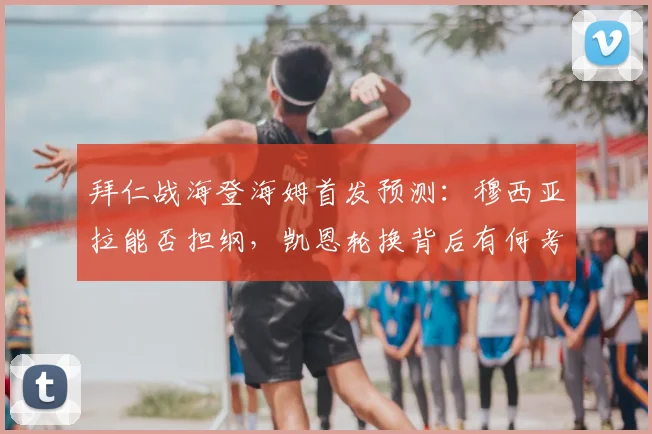 拜仁战海登海姆首发预测:穆西亚拉能否担纲,凯恩轮换背后有何考量?