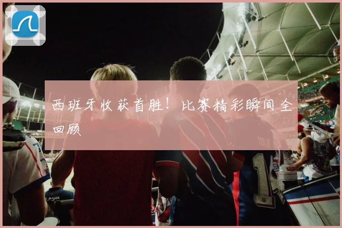 西班牙收获首胜！比赛精彩瞬间全回顾