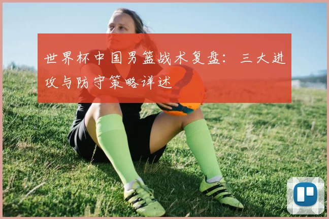 世界杯中国男篮战术复盘：三大进攻与防守策略详述