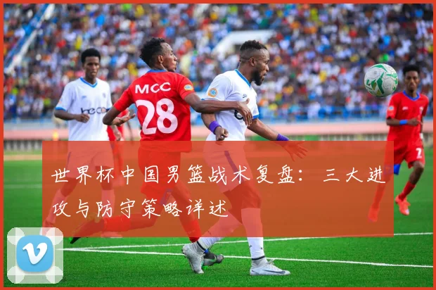 世界杯中国男篮战术复盘：三大进攻与防守策略详述