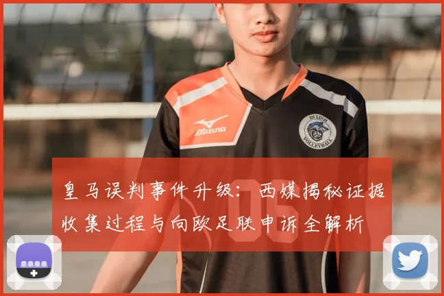 皇马误判事件升级：西媒揭秘证据收集过程与向欧足联申诉全解析
